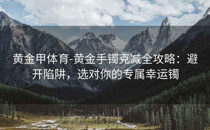 黄金甲体育-黄金手镯克减全攻略：避开陷阱，选对你的专属幸运镯
