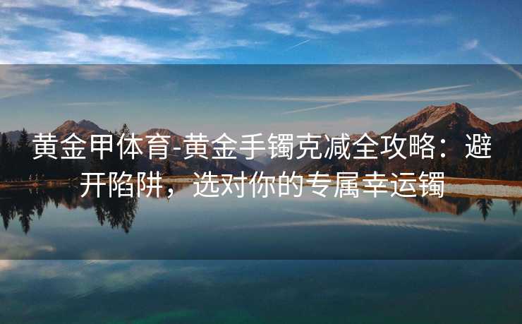 黄金甲体育-黄金手镯克减全攻略：避开陷阱，选对你的专属幸运镯
