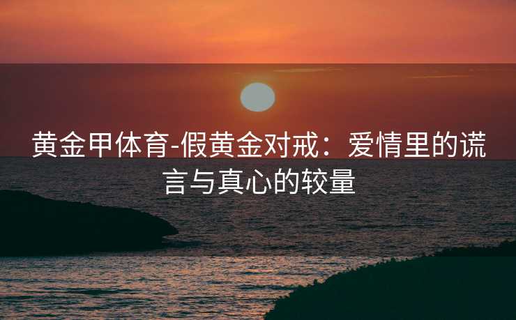 黄金甲体育-假黄金对戒：爱情里的谎言与真心的较量
