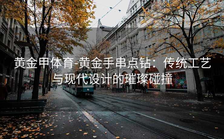 黄金甲体育-黄金手串点钻：传统工艺与现代设计的璀璨碰撞