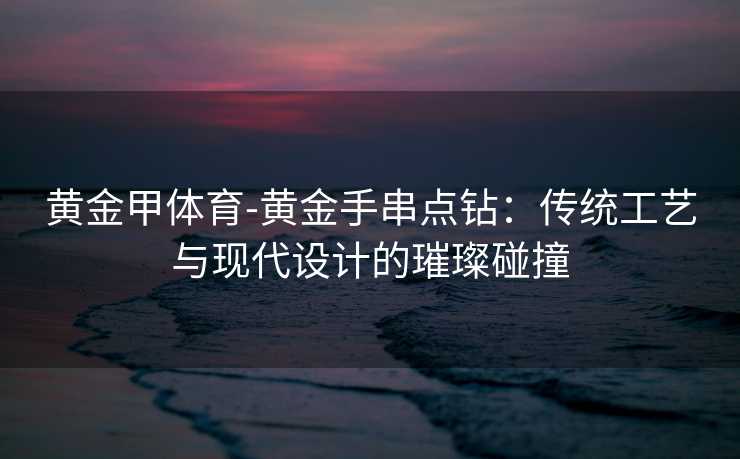 黄金甲体育-黄金手串点钻：传统工艺与现代设计的璀璨碰撞