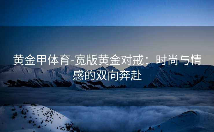 黄金甲体育-宽版黄金对戒：时尚与情感的双向奔赴