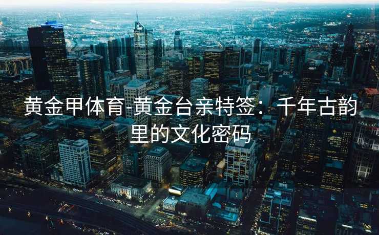 黄金甲体育-黄金台亲特签：千年古韵里的文化密码