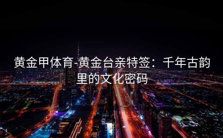 黄金甲体育-黄金台亲特签：千年古韵里的文化密码