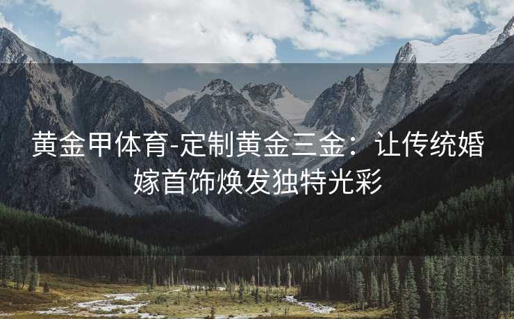 黄金甲体育-定制黄金三金：让传统婚嫁首饰焕发独特光彩