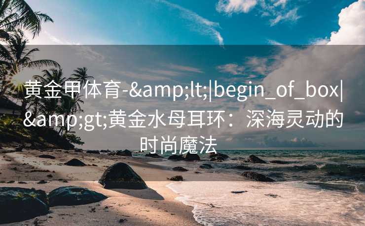 黄金甲体育-&lt;|begin_of_box|&gt;黄金水母耳环：深海灵动的时尚魔法  