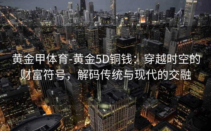 黄金甲体育-黄金5D铜钱：穿越时空的财富符号，解码传统与现代的交融