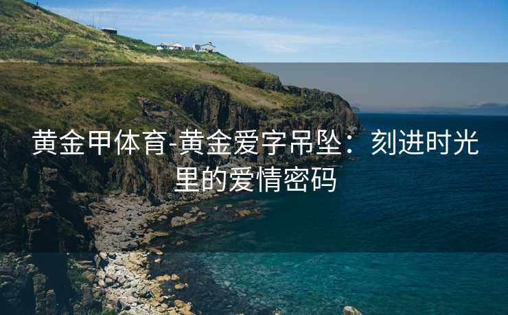 黄金甲体育-黄金爱字吊坠：刻进时光里的爱情密码