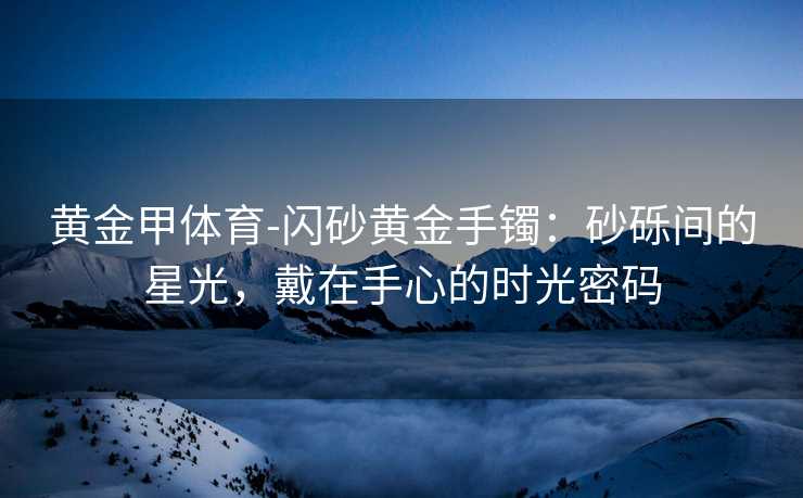 黄金甲体育-闪砂黄金手镯：砂砾间的星光，戴在手心的时光密码