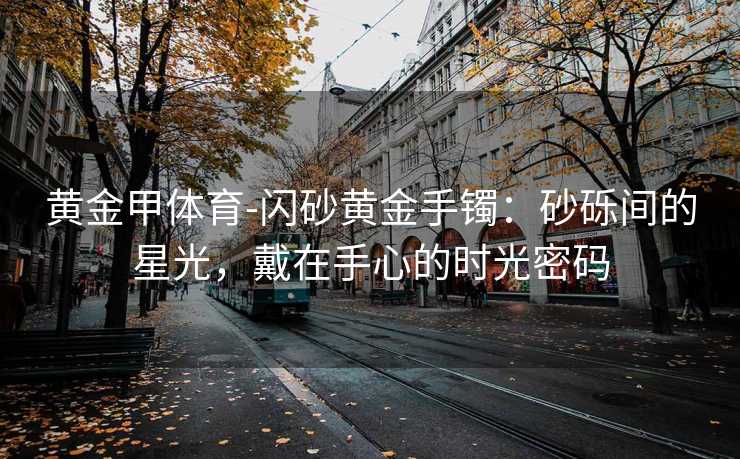 黄金甲体育-闪砂黄金手镯：砂砾间的星光，戴在手心的时光密码