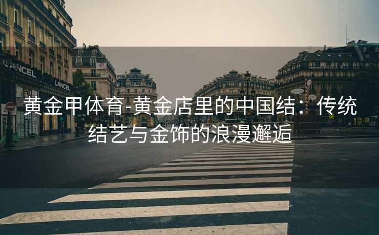 黄金甲体育-黄金店里的中国结：传统结艺与金饰的浪漫邂逅