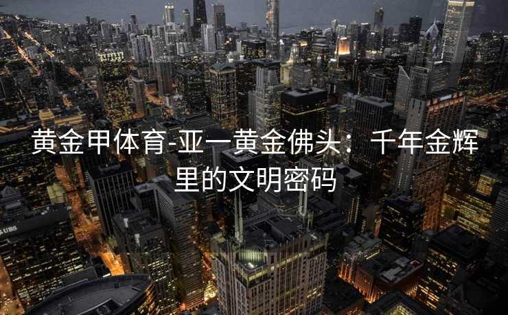 黄金甲体育-亚一黄金佛头：千年金辉里的文明密码