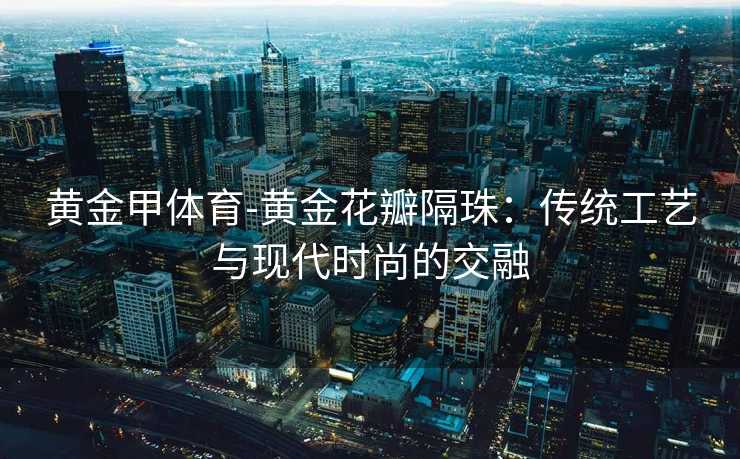 黄金甲体育-黄金花瓣隔珠：传统工艺与现代时尚的交融
