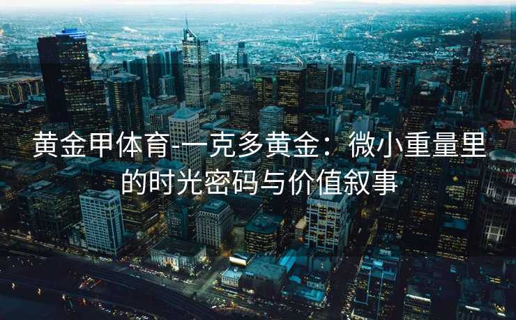 黄金甲体育-一克多黄金：微小重量里的时光密码与价值叙事