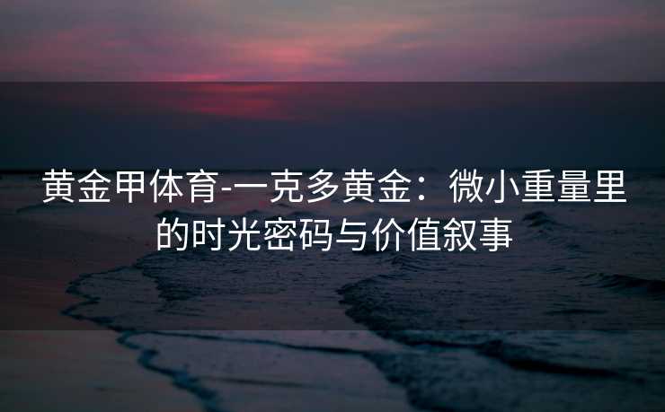 黄金甲体育-一克多黄金：微小重量里的时光密码与价值叙事
