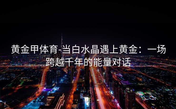 黄金甲体育-当白水晶遇上黄金：一场跨越千年的能量对话