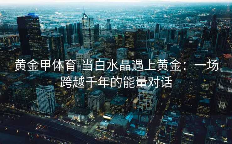 黄金甲体育-当白水晶遇上黄金：一场跨越千年的能量对话