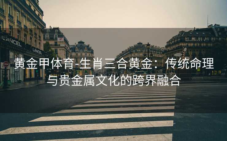 黄金甲体育-生肖三合黄金：传统命理与贵金属文化的跨界融合