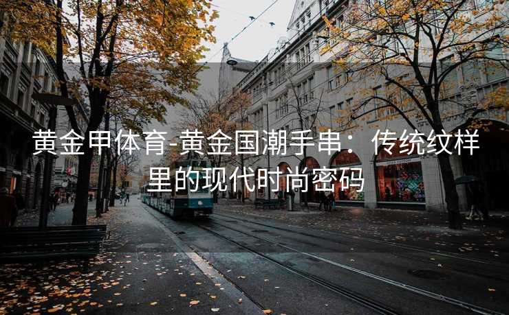 黄金甲体育-黄金国潮手串：传统纹样里的现代时尚密码