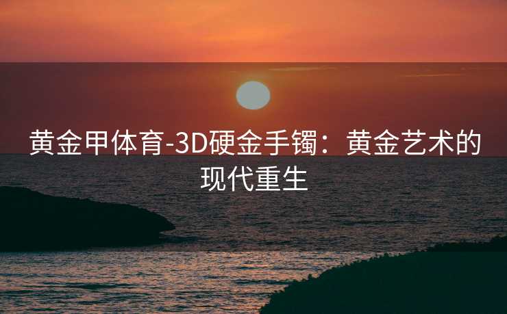 黄金甲体育-3D硬金手镯：黄金艺术的现代重生