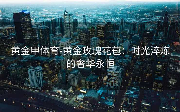 黄金甲体育-黄金玫瑰花苞：时光淬炼的奢华永恒