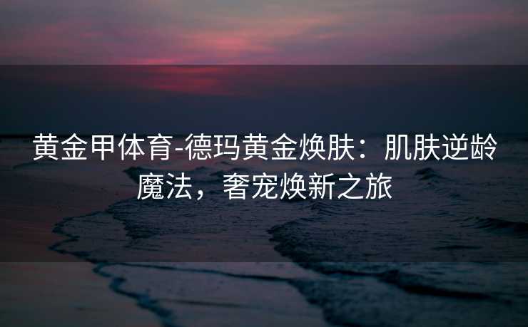 黄金甲体育-德玛黄金焕肤：肌肤逆龄魔法，奢宠焕新之旅
