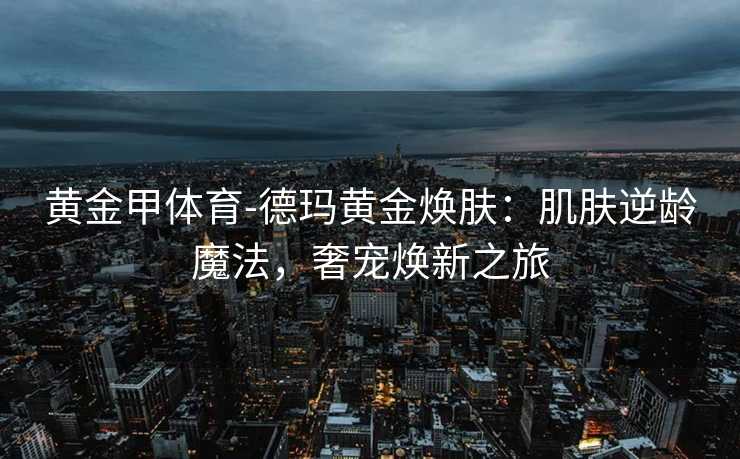 黄金甲体育-德玛黄金焕肤：肌肤逆龄魔法，奢宠焕新之旅
