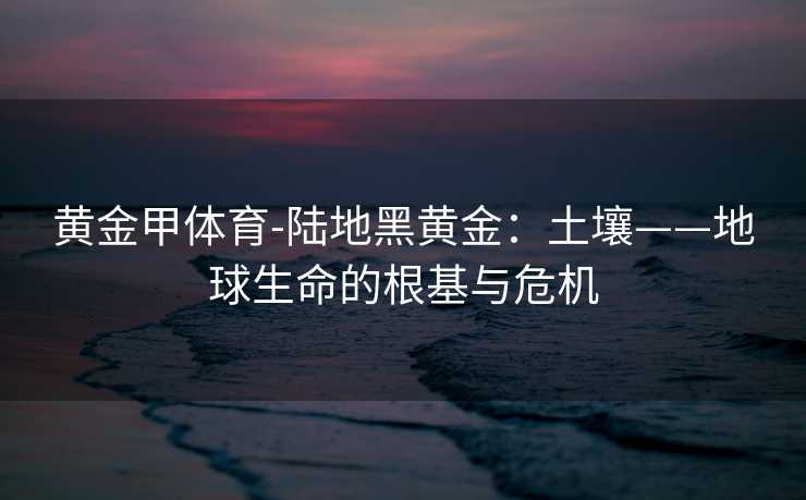黄金甲体育-陆地黑黄金：土壤——地球生命的根基与危机