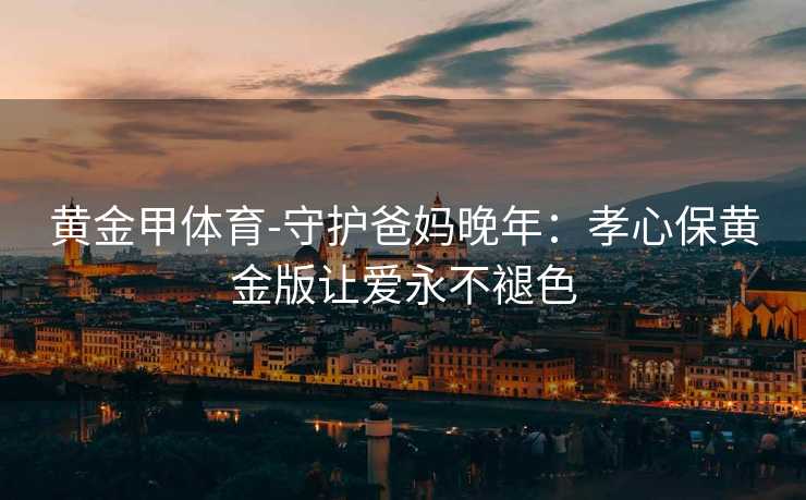 黄金甲体育-守护爸妈晚年：孝心保黄金版让爱永不褪色