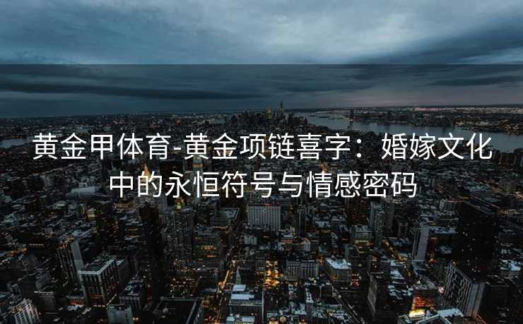 黄金甲体育-黄金项链喜字：婚嫁文化中的永恒符号与情感密码