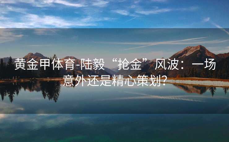 黄金甲体育-陆毅“抢金”风波：一场意外还是精心策划？
