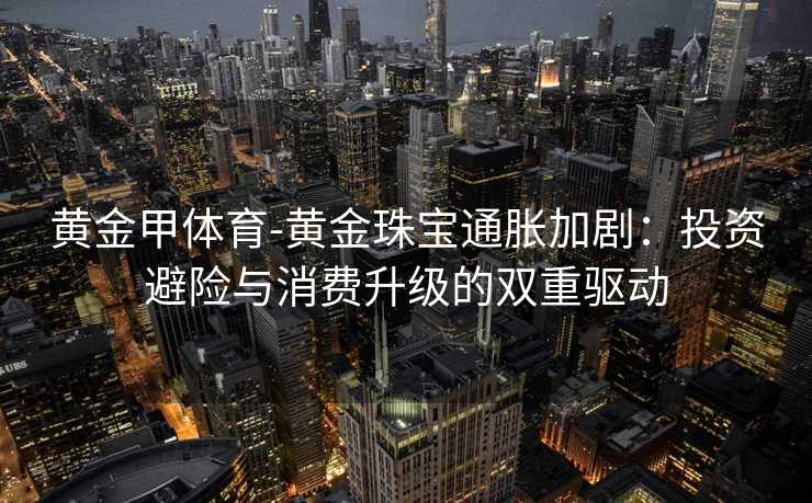 黄金甲体育-黄金珠宝通胀加剧：投资避险与消费升级的双重驱动