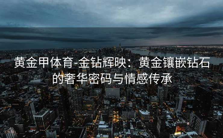 黄金甲体育-金钻辉映：黄金镶嵌钻石的奢华密码与情感传承