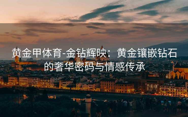 黄金甲体育-金钻辉映：黄金镶嵌钻石的奢华密码与情感传承
