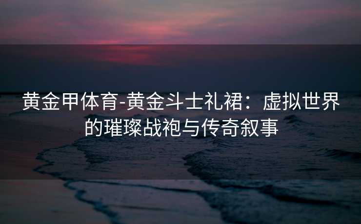 黄金甲体育-黄金斗士礼裙：虚拟世界的璀璨战袍与传奇叙事