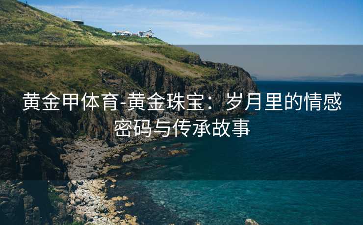黄金甲体育-黄金珠宝：岁月里的情感密码与传承故事