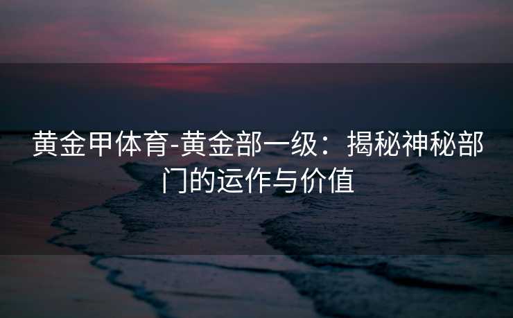 黄金甲体育-黄金部一级：揭秘神秘部门的运作与价值