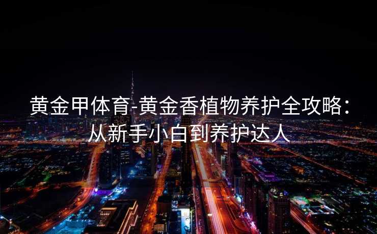 黄金甲体育-黄金香植物养护全攻略：从新手小白到养护达人