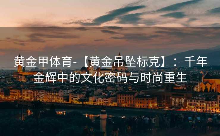黄金甲体育-【黄金吊坠标克】：千年金辉中的文化密码与时尚重生