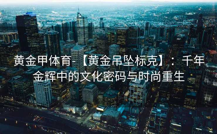 黄金甲体育-【黄金吊坠标克】：千年金辉中的文化密码与时尚重生