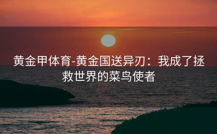 黄金甲体育-黄金国送异刃：我成了拯救世界的菜鸟使者