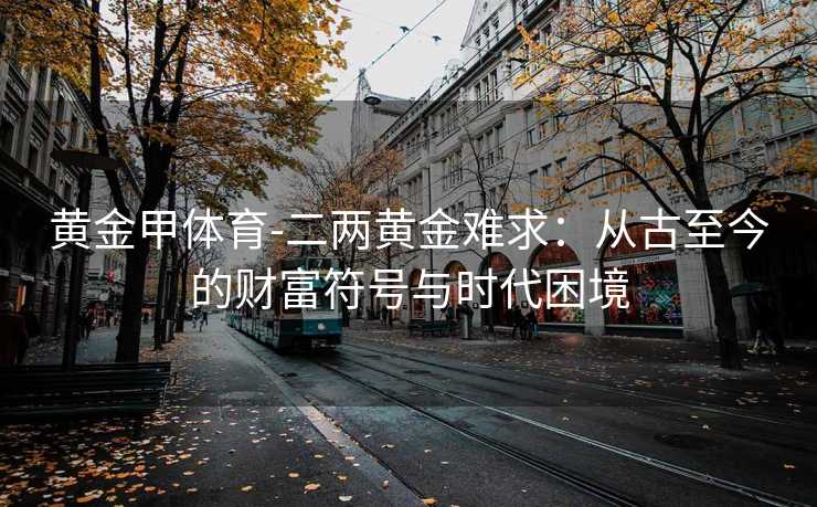 黄金甲体育-二两黄金难求：从古至今的财富符号与时代困境