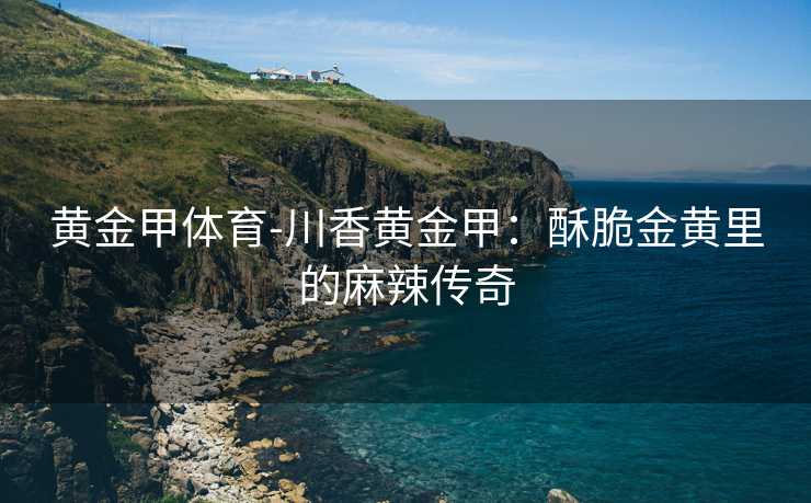 黄金甲体育-川香黄金甲：酥脆金黄里的麻辣传奇
