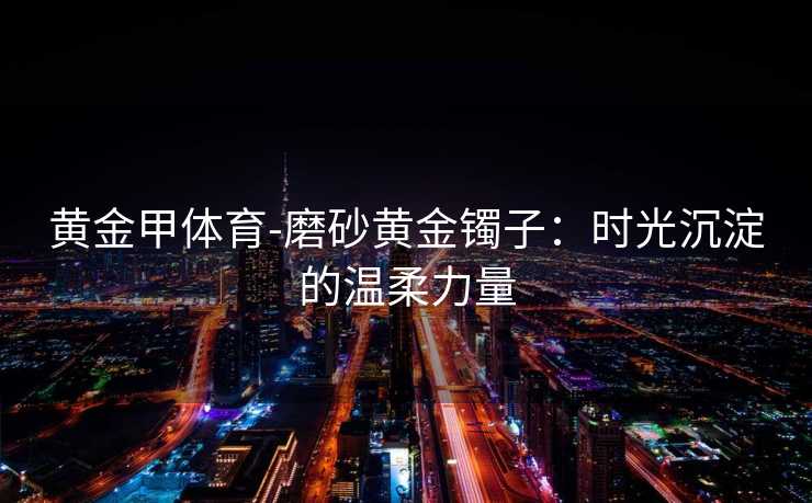 黄金甲体育-磨砂黄金镯子：时光沉淀的温柔力量