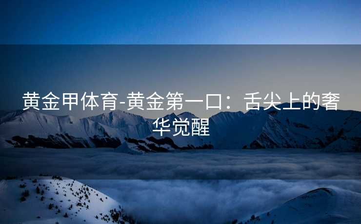黄金甲体育-黄金第一口：舌尖上的奢华觉醒