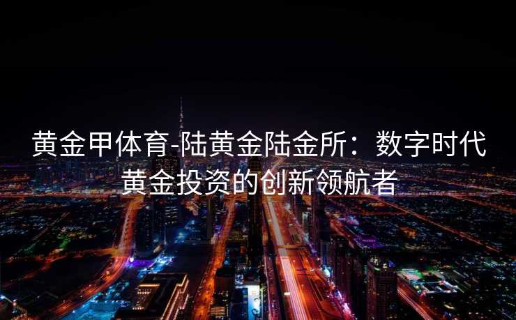 黄金甲体育-陆黄金陆金所：数字时代黄金投资的创新领航者