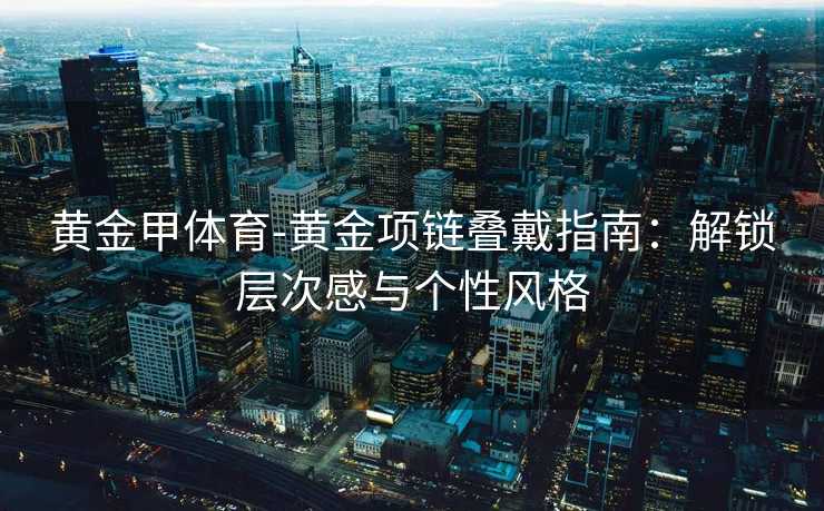 黄金甲体育-黄金项链叠戴指南：解锁层次感与个性风格