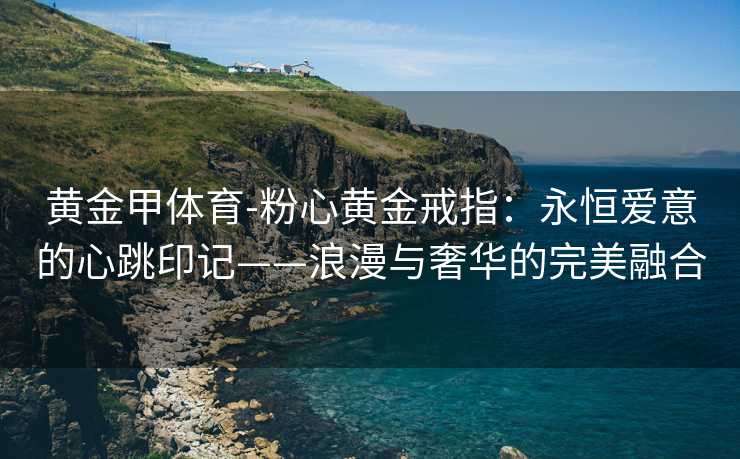 黄金甲体育-粉心黄金戒指：永恒爱意的心跳印记——浪漫与奢华的完美融合