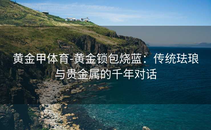 黄金甲体育-黄金锁包烧蓝：传统珐琅与贵金属的千年对话