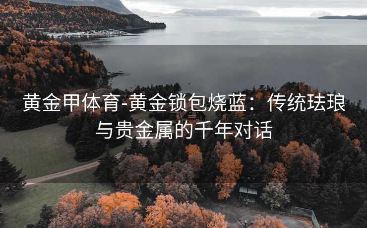黄金甲体育-黄金锁包烧蓝：传统珐琅与贵金属的千年对话